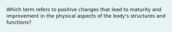 Which term refers to positive changes that lead to maturity and improvement in the physical aspects of the body's structures and functions?