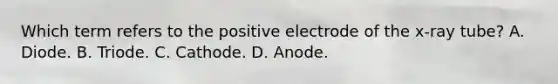 Which term refers to the positive electrode of the x-ray tube? A. Diode. B. Triode. C. Cathode. D. Anode.