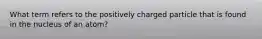 What term refers to the positively charged particle that is found in the nucleus of an atom?