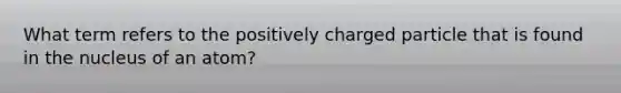 What term refers to the positively charged particle that is found in the nucleus of an atom?