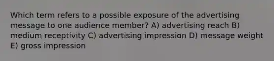 Which term refers to a possible exposure of the advertising message to one audience member? A) advertising reach B) medium receptivity C) advertising impression D) message weight E) gross impression