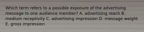 Which term refers to a possible exposure of the advertising message to one audience member? A. advertising reach B. medium receptivity C. advertising impression D. message weight E. gross impression