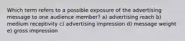 Which term refers to a possible exposure of the advertising message to one audience member? a) advertising reach b) medium receptivity c) advertising impression d) message weight e) gross impression