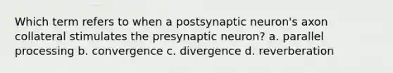 Which term refers to when a postsynaptic neuron's axon collateral stimulates the presynaptic neuron? a. parallel processing b. convergence c. divergence d. reverberation