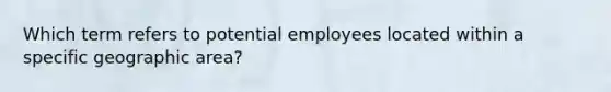 Which term refers to potential employees located within a specific geographic area?