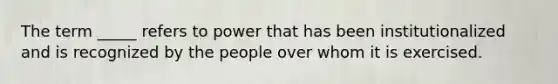 The term _____ refers to power that has been institutionalized and is recognized by the people over whom it is exercised.