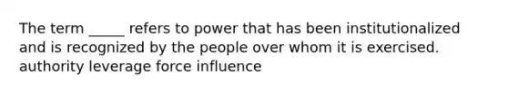 The term _____ refers to power that has been institutionalized and is recognized by the people over whom it is exercised. authority leverage force influence