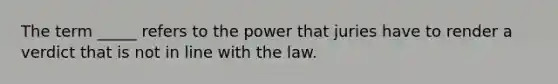 The term _____ refers to the power that juries have to render a verdict that is not in line with the law.