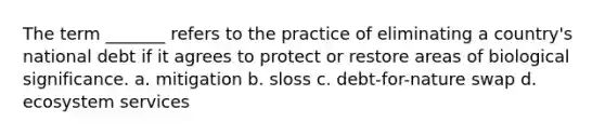 The term _______ refers to the practice of eliminating a country's national debt if it agrees to protect or restore areas of biological significance. a. mitigation b. sloss c. debt-for-nature swap d. ecosystem services