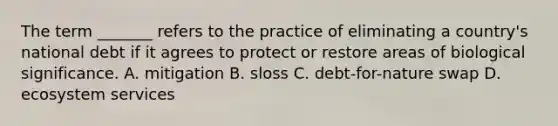 The term _______ refers to the practice of eliminating a country's national debt if it agrees to protect or restore areas of biological significance. A. mitigation B. sloss C. debt-for-nature swap D. ecosystem services