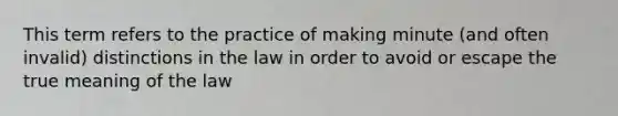 This term refers to the practice of making minute (and often invalid) distinctions in the law in order to avoid or escape the true meaning of the law