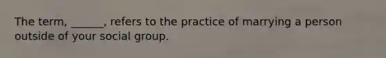 The term, ______, refers to the practice of marrying a person outside of your social group.