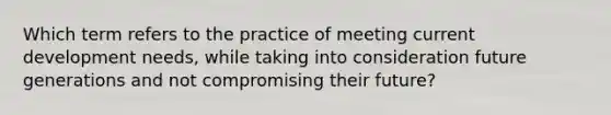 Which term refers to the practice of meeting current development needs, while taking into consideration future generations and not compromising their future?