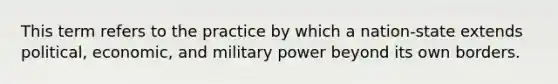 This term refers to the practice by which a nation-state extends political, economic, and military power beyond its own borders.