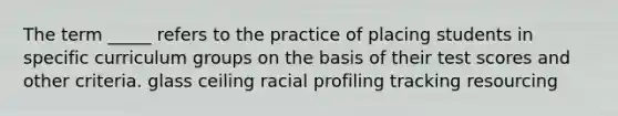 The term _____ refers to the practice of placing students in specific curriculum groups on the basis of their test scores and other criteria. glass ceiling racial profiling tracking resourcing