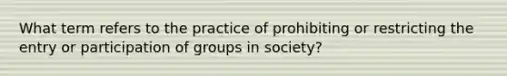 What term refers to the practice of prohibiting or restricting the entry or participation of groups in society?