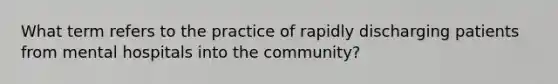 What term refers to the practice of rapidly discharging patients from mental hospitals into the community?