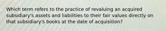 Which term refers to the practice of revaluing an acquired subsidiary's assets and liabilities to their fair values directly on that subsidiary's books at the date of acquisition?