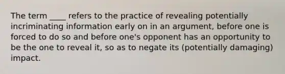 The term ____ refers to the practice of revealing potentially incriminating information early on in an argument, before one is forced to do so and before one's opponent has an opportunity to be the one to reveal it, so as to negate its (potentially damaging) impact.