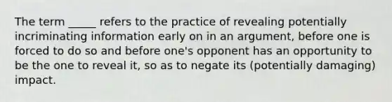 The term _____ refers to the practice of revealing potentially incriminating information early on in an argument, before one is forced to do so and before one's opponent has an opportunity to be the one to reveal it, so as to negate its (potentially damaging) impact.