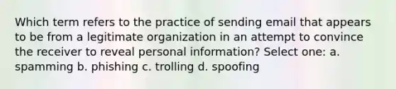 Which term refers to the practice of sending email that appears to be from a legitimate organization in an attempt to convince the receiver to reveal personal information? Select one: a. spamming b. phishing c. trolling d. spoofing