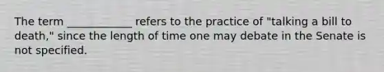 The term ____________ refers to the practice of "talking a bill to death," since the length of time one may debate in the Senate is not specified.