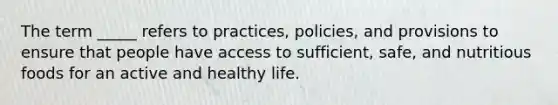 The term _____ refers to practices, policies, and provisions to ensure that people have access to sufficient, safe, and nutritious foods for an active and healthy life.