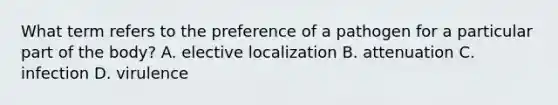 What term refers to the preference of a pathogen for a particular part of the body? A. elective localization B. attenuation C. infection D. virulence