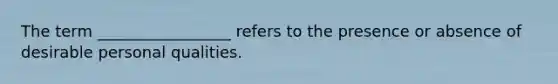 The term _________________ refers to the presence or absence of desirable personal qualities.