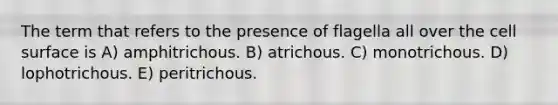 The term that refers to the presence of flagella all over the cell surface is A) amphitrichous. B) atrichous. C) monotrichous. D) lophotrichous. E) peritrichous.