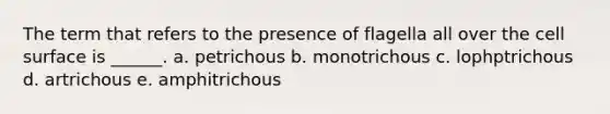 The term that refers to the presence of flagella all over the cell surface is ______. a. petrichous b. monotrichous c. lophptrichous d. artrichous e. amphitrichous