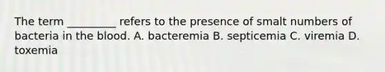 The term _________ refers to the presence of smalt numbers of bacteria in the blood. A. bacteremia B. septicemia C. viremia D. toxemia