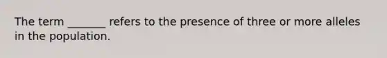 The term _______ refers to the presence of three or more alleles in the population.