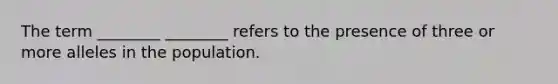 The term ________ ________ refers to the presence of three or more alleles in the population.