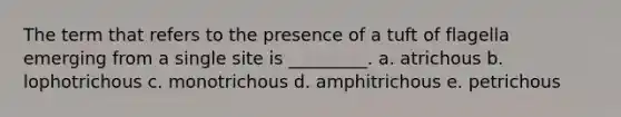 The term that refers to the presence of a tuft of flagella emerging from a single site is _________. a. atrichous b. lophotrichous c. monotrichous d. amphitrichous e. petrichous