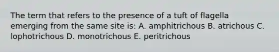 The term that refers to the presence of a tuft of flagella emerging from the same site is: A. amphitrichous B. atrichous C. lophotrichous D. monotrichous E. peritrichous