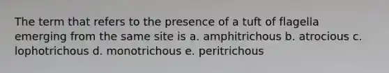 The term that refers to the presence of a tuft of flagella emerging from the same site is a. amphitrichous b. atrocious c. lophotrichous d. monotrichous e. peritrichous