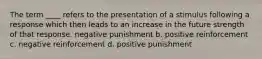 The term ____ refers to the presentation of a stimulus following a response which then leads to an increase in the future strength of that response. negative punishment b. positive reinforcement c. negative reinforcement d. positive punishment