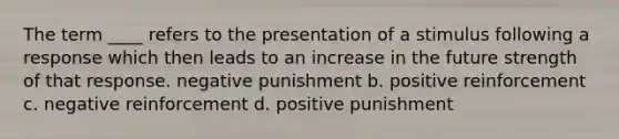 The term ____ refers to the presentation of a stimulus following a response which then leads to an increase in the future strength of that response. negative punishment b. positive reinforcement c. negative reinforcement d. positive punishment