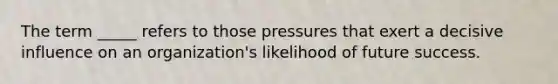 The term _____ refers to those pressures that exert a decisive influence on an organization's likelihood of future success.