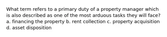 What term refers to a primary duty of a property manager which is also described as one of the most arduous tasks they will face? a. financing the property b. rent collection c. property acquisition d. asset disposition