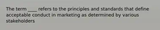 The term ____ refers to the principles and standards that define acceptable conduct in marketing as determined by various stakeholders