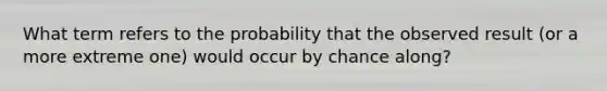 What term refers to the probability that the observed result (or a more extreme one) would occur by chance along?