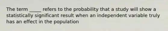 The term _____ refers to the probability that a study will show a statistically significant result when an independent variable truly has an effect in the population