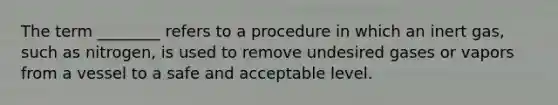 The term ________ refers to a procedure in which an inert gas, such as nitrogen, is used to remove undesired gases or vapors from a vessel to a safe and acceptable level.