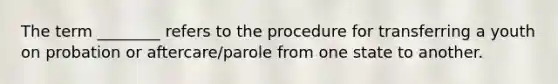 The term ________ refers to the procedure for transferring a youth on probation or aftercare/parole from one state to another.