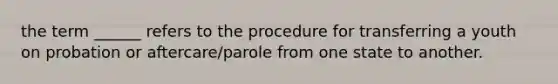 the term ______ refers to the procedure for transferring a youth on probation or aftercare/parole from one state to another.