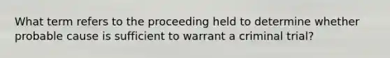 What term refers to the proceeding held to determine whether probable cause is sufficient to warrant a criminal trial?