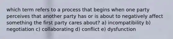 which term refers to a process that begins when one party perceives that another party has or is about to negatively affect something the first party cares about? a) incompatibility b) negotiation c) collaborating d) conflict e) dysfunction