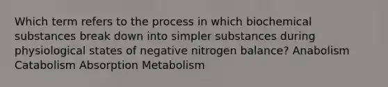 Which term refers to the process in which biochemical substances break down into simpler substances during physiological states of negative nitrogen balance? Anabolism Catabolism Absorption Metabolism